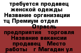 требуется продавец женской одежды › Название организации ­ тц.Премиум,отдел exsclusive › Отрасль предприятия ­ торговля › Название вакансии ­ продавец › Место работы ­ г.Магадан,ул.Джержинского 2,второй этаж ,место 17в › База расчета процента ­ от продажи › Возраст от ­ 23 › Возраст до ­ 40 - Магаданская обл. Работа » Вакансии   
